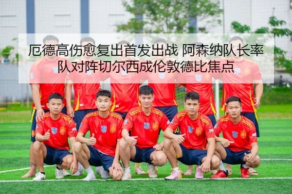 厄德高伤愈复出首发出战 阿森纳队长率队对阵切尔西成伦敦德比焦点