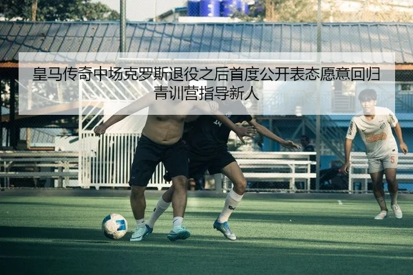 皇马传奇中场克罗斯退役之后首度公开表态愿意回归青训营指导新人