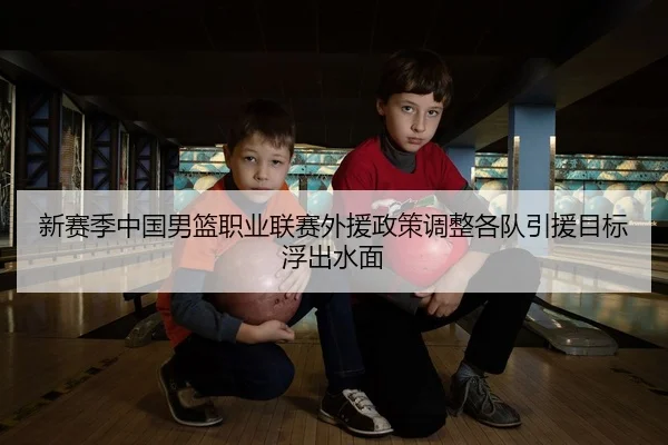 新赛季中国男篮职业联赛外援政策调整各队引援目标浮出水面