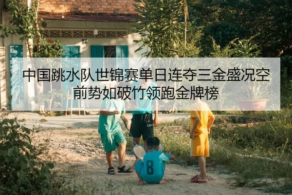 中国跳水队世锦赛单日连夺三金盛况空前势如破竹领跑金牌榜